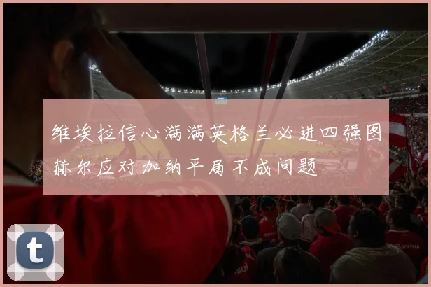维埃拉信心满满英格兰必进四强图赫尔应对加纳平局不成问题