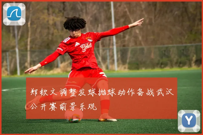 郑钦文调整发球抛球动作备战武汉公开赛前景乐观
