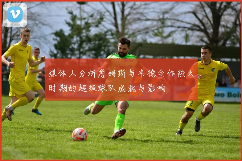 媒体人分析詹姆斯与韦德合作热火时期的超级球队成就与影响