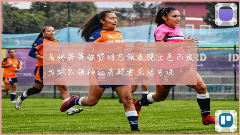 乌姆蒂蒂称赞姆巴佩表现出色已成为球队领袖让质疑者无话可说