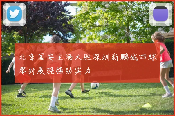 北京国安主场大胜深圳新鹏城四球零封展现强劲实力
