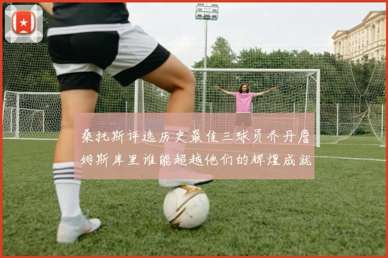 桑托斯评选历史最佳三球员乔丹詹姆斯库里谁能超越他们的辉煌成就