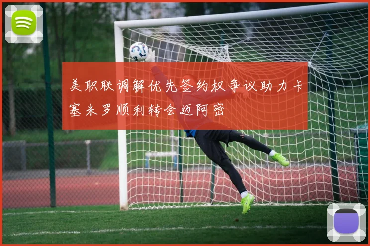 美职联调解优先签约权争议助力卡塞米罗顺利转会迈阿密