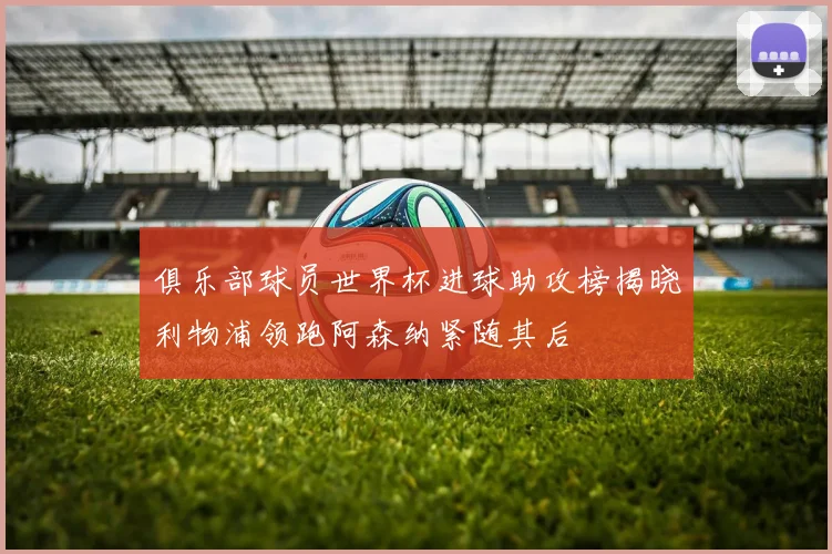 俱乐部球员世界杯进球助攻榜揭晓利物浦领跑阿森纳紧随其后