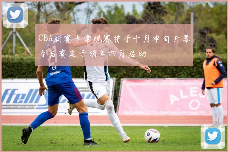 CBA新赛季常规赛将于十月中旬开幕季后赛定于明年四月启动