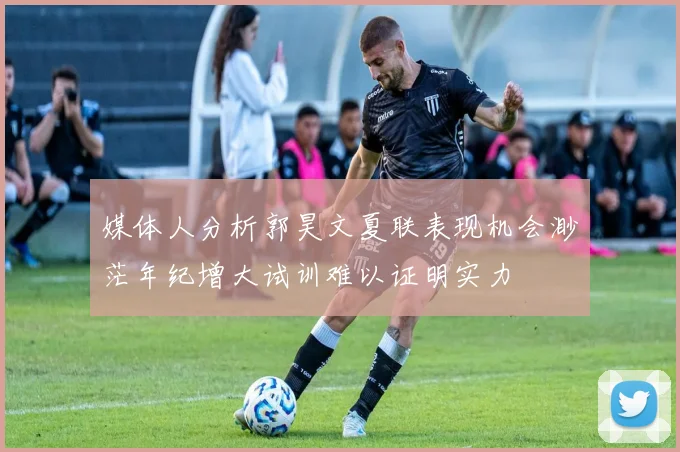 媒体人分析郭昊文夏联表现机会渺茫年纪增大试训难以证明实力