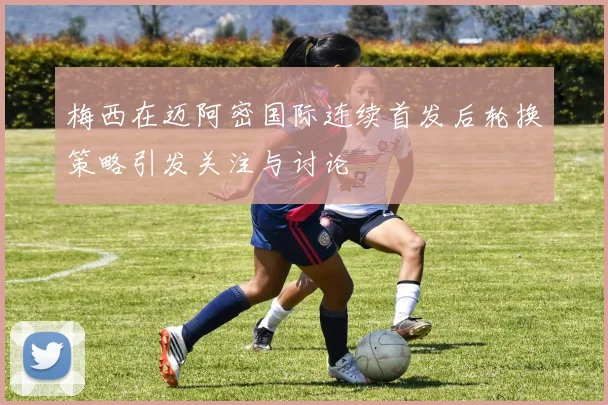 梅西在迈阿密国际连续首发后轮换策略引发关注与讨论