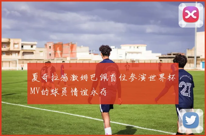 夏奇拉感激姆巴佩首位参演世界杯MV的球员情谊永存