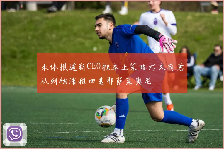 米体报道新CEO推本土策略尤文有意从利物浦租回基耶萨莱奥尼