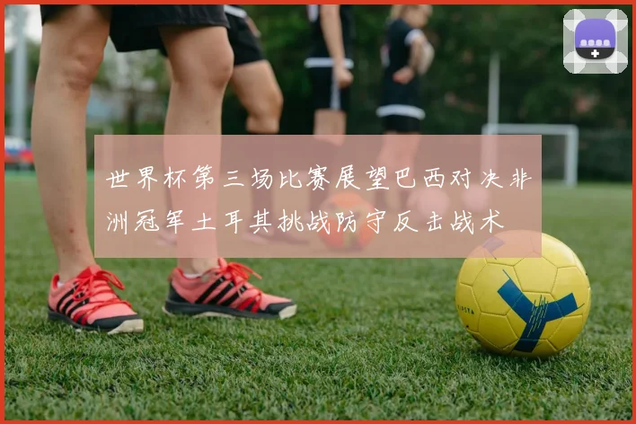 世界杯第三场比赛展望巴西对决非洲冠军土耳其挑战防守反击战术