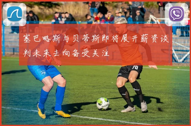 塞巴略斯与贝蒂斯即将展开薪资谈判未来去向备受关注