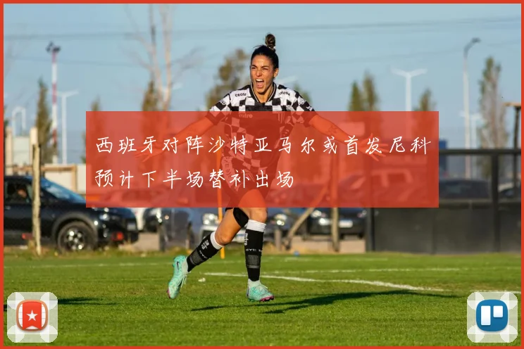 西班牙对阵沙特亚马尔或首发尼科预计下半场替补出场