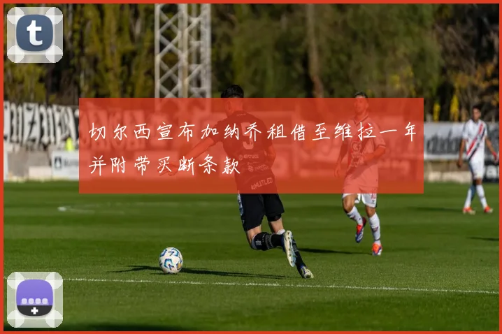 切尔西宣布加纳乔租借至维拉一年并附带买断条款