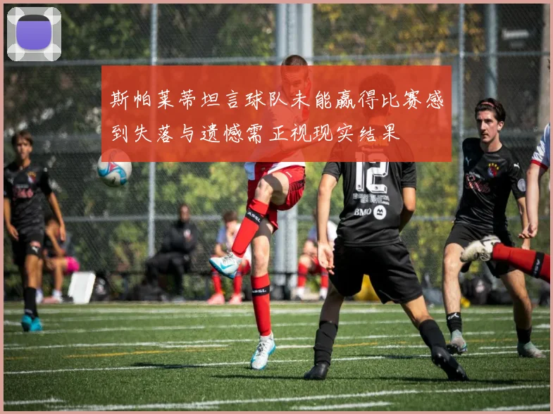 斯帕莱蒂坦言球队未能赢得比赛感到失落与遗憾需正视现实结果