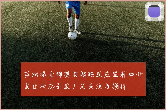 苏炳添全锦赛前起跑反应显著回升复出状态引发广泛关注与期待