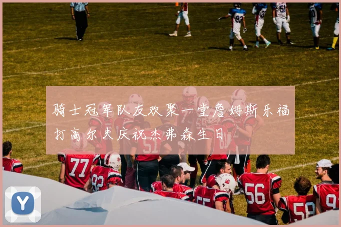 骑士冠军队友欢聚一堂詹姆斯乐福打高尔夫庆祝杰弗森生日
