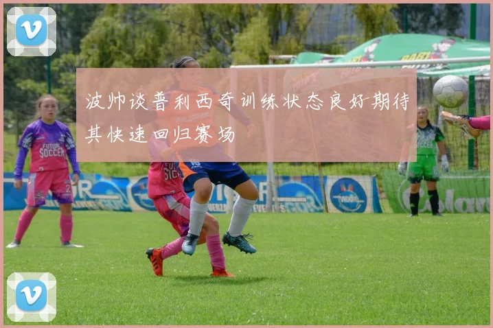 波帅谈普利西奇训练状态良好期待其快速回归赛场