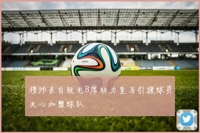 穆帅亲自致电B席助力皇马引援球员决心加盟球队