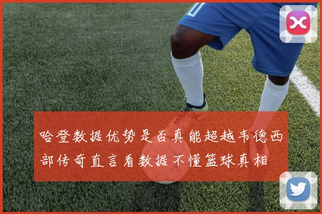 哈登数据优势是否真能超越韦德西部传奇直言看数据不懂篮球真相