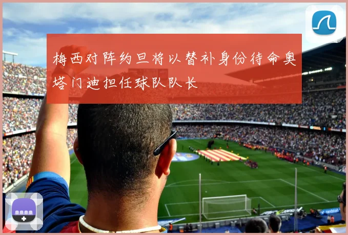 梅西对阵约旦将以替补身份待命奥塔门迪担任球队队长