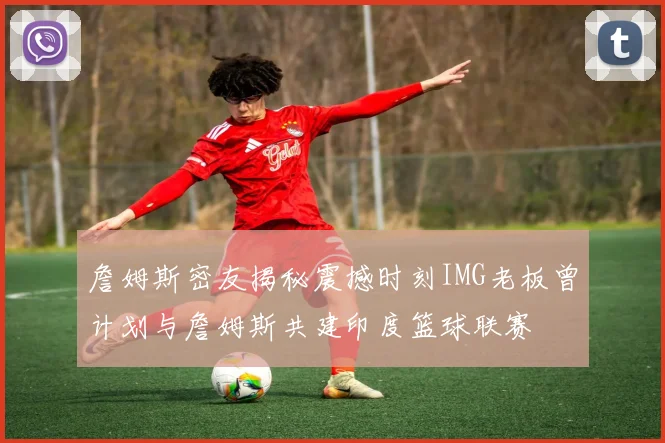 詹姆斯密友揭秘震撼时刻IMG老板曾计划与詹姆斯共建印度篮球联赛